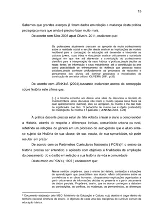15
Sabemos que grandes avanços já foram dados em relação a mudança desta prática
pedagógica mais que ainda é preciso fazer muito mais.
De acordo com Silva 2005 apud Oliveira 2011, esclarece que:
Os professores atualmente precisam se apropriar de muito conhecimento
sobre a realidade social e escolar desde analisar as implicações de modelo
neoliberal para a concepção de educação até desvendar e interpretar as
culturas jovens, suas tribos e ritos;desde analisar criticamente a sociedade
desigual em que vive até desvendar a contribuição do conhecimento
científico para a interpretação de seus hábitos e práticas;desde decifrar as
novas fontes de informação e seus mecanismos até a contribuição da arte
como possibilidade de enfrentamento da violência que perpassa nosso
cotidiano,desde conhecer profundamente os processos de raciocínio e
pensamento dos alunos até dominar processos e modalidades de
construção de um leitor crítico.( OLIVEIRA 2011, p.56)
De acordo com JENKINS (2004),buscando esclarecer acerca da concepção
sobre história este afirma que:
[...] a história constitui um dentre uma série de discursos a respeito do
mundo.Embora estes discursos não criem o mundo (aquela coisa física na
qual aparentemente vivemos), eles se apropriam do mundo e lhe dão todo
os significados que têm. O pedacinho de mundo que é objeto (pretendido)
de investigação da história é o passado. ( JENKINS,2004, p.23)
A prática docente precisa estar de fato voltada a levar o aluno a compreender
a História, através do respeito a diferenças étnicas, comunidade urbana ou rural,
refletindo as relações de gênero em um processo de auto-gestão que o aluno sinta-
se sujeito da História de sua classe, de sua escola, de sua comunidade, só pode
resultar em prazer.
De acordo com os Parâmetros Curriculares Nacionais ( PCN’s)2, o ensino da
história precisa ser entendido e aplicado com objetivos e finalidades de ampliação
do pensamento do cidadão em relação a sua história de vida e comunidade.
Deste modo os PCN’s ( 1997 ) esclarecem que:
Nesse sentido, propõe-se, para o ensino de História, conteúdos e situações
de aprendizagem que possibilitem aos alunos refletir criticamente sobre as
convivências e as obras humanas, ultrapassando explicações organizadas a
partir unicamente de informações obtidas no presente e a partir unicamente
de dados parciais. Propõe-se, assim, que os alunos conheçam e debatam
as contradições, os conflitos, as mudanças, as permanências, as diferenças
2 Documento elaborado pelo MEC- Ministério da Educação e Cultura, cujo objetivo é traçar dentro do
território nacional diretrizes de ensino e objetivos de cada uma das disciplinas do currículo comum da
educação básica.
 