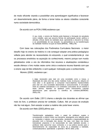 17
de modo eficiente visando a possibilitar uma aprendizagem significativa e favorecer
um desenvolvimento pleno, de forma a tornar todos os alunos cidadãos consciente
numa sociedade democrática.
De acordo com os PCN (1998) esclarece que:
A seu modo, o ensino de História pode favorecer a formação do estudante
como cidadão, para que assuma formas de participação social, política e
atitudes críticas diante da realidade atual, aprendendo a discernir os limites
e as possibilidades de sua atuação, na permanência ou na transformação
da realidade histórica na qual se insere.(BRASIL, 1998,p.46)
Com base nas colocações dos Parâmetros Curriculares Nacionais o maior
desafio hoje no ensino da história é o de conseguir adaptar uma prática pedagógica
voltada para atender às necessidades do educando, o qual constantemente já vive
os processos envolvidos na aquisição do conhecimento, mesmo porque num mundo
globalizados onde a era da informática traz recursos e atualizações constantes,a
escola oferece o livro muitas vezes como único e exclusivo recurso fazendo com que
o ensino seja de fato enfadonho e sem qualquer motivação para o conhecimento.
Moreno (2000) esclarece que :
[...]algo necessário para viver em uma sociedade como a nossa, a
disposição de cada uma das outras matérias muda, re-situa-se, adquire um
novo valor: o de ajudar-nos a conquistar macro-objetivos imprescindíveis
para viver em uma sociedade desenvolvida e autoconsciente. A vinculação
entre as matérias transversais e os conteúdos curriculares dá um sentido a
estes últimos, fazendo- os aparecer como instrumentos culturais
valiosíssimos para aproximar o científico do cotidiano.(MORENO,
2000,p.39)
De acordo com Dalla ( 2011) chama a atenção dos docentes ao afirmar que
mais do livro, o professor precisa ter conteúdo. Cultura. Até um pouco de erudição
não faz mal algum. Sem estudar e saber a matéria não pode haver ensino.
De acordo com Neto (2003),afirma que :
Transformação pedagógica onde o papel do professor supere a
compreensão e prática sobre sua disciplina, abrangendo uma reflexão sobre
os conteúdos e valores a ele associados, ampliando a responsabilidade do
educador com a formação dos alunos. Ou seja, com base nos temas
transversais propostos e na necessidade de cada realidade escolar, o
professor deve aproximar seus conteúdos e a sua prática escolar para o
desenvolvimento da capacidade do aluno ler e interpretar a realidade,
contextualizando-a aprendendo a aprender.( NETO 2003, p.62)
 