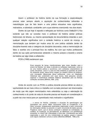 18
Assim o professor de história dentro da sua formação e especialização
precisa estar sempre aberto a aquisição de conhecimentos referentes a
metodologias que de fato levem a uma prática educativa mais significativa,
motivadora, e sobretudo condizente com a que estamos vivenciando nos dias atuais.
Dentro do que hoje é exposto e reforçado por teóricos como Dalla(2011) fica
evidente que não se concebe mais o professor de história adotar práticas
tradicionais de leituras, ou mesmo apresentação de documentários distantes e sem
qualquer relação significativa com o contexto histórico e social da criança, a
memorização que também por muitos anos foi uma prática adotada dentro da
disciplina levando esta a categoria de disciplina decorativa, onde a memorização de
fatos e eventos era o principal foco da matéria, fez com que muitos professores
dentro da sua ação permanecesse adotando a mesma postura e levando o ensino
da história ser algo chato e enfadonho.
PCN’s (1998) esclarecem que:
Essa proposta de temas interdisciplinares gera novos desafios para o
ensino de História. Um deles é articular os conteúdos tradicionais, como os
de uma história política e econômica, com conteúdos característicos de
outras disciplinas, como é o caso do meio ambiente ou questões de saúde.
As propostas atuais, dessa forma, exigem um trabalho intenso do professor,
uma concepção diferenciada desse profissional, como um trabalhador
intelectual que, juntamente com seus alunos, deve pesquisar, estudar,
organizar e sistematizar materiais didáticos apropriados para as diversas
condições escolares.(BRASIL,1998, p.62)
Ainda de acordo com os PCN’s a prática docente precisa ofertar ao aluno a
oportunidade de ser mais critico e o trabalho com os texto precisam ser direcionados
de modo que não sejam memorizados mais entendidos ou seja a valorização do
conhecimento e do ponto de vista do discente precisa ser levada em consideração e
a partir daí criar meios para um aprendizado mais motivador e significativo.
... o ensino de História, conteúdos e situações de aprendizagem que
possibilitem aos alunos refletir criticamente sobre as convivências e as
obras humanas, ultrapassando explicações organizadas a partir unicamente
de informações obtidas no presente e a partir unicamente de dados parciais.
Propõe-se, assim, que os alunos conheçam e debatam as contradições, os
conflitos, as mudanças, as permanências, as diferenças e as semelhanças
existentes no interior das coletividades e entre elas, considerando que estão
organizadas a partir de uma multiplicidade de sujeitos, grupos e classes
(com alguns interesses comuns e outros diferentes).(BRASIL 1998,p.53)
 
