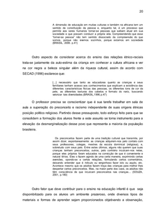 20
A dimensão de educação em muitas culturas e também na africana tem um
sentido de constituição da pessoa e, enquanto tal, é um processo que
permite aos seres humanos tornar-se pessoas que saibam atuar em sua
sociedade e que possam conduzir a própria vida. Compreendendo que esse
“tornar-se pessoa” não tem sentido dissociado da compreensão do que
somos, porque não vivemos sozinhos, porque estamos em sociedade
(BRASIL, 2006. p.41)
Outro aspecto de considerar acerca do ensino das relações étnico-raciais
trata-se justamente da auto-estima da criança em conhecer a cultura africana e ver
na cor negra a beleza singular além da riqueza cultural, assim de acordo com
SECAD (1996) esclarece que:
[...] necessário que tanto as educadoras quanto as crianças e seus
familiares tenham acesso aos conhecimentos que explicam a existência das
diferentes características físicas das pessoas, os diferentes tons de cor da
pele, as diferentes texturas dos cabelos e formato do nariz, buscando
valorizar tais diversidades.(BRASIL,1996,p.47)
O professor precisa se conscientizar que é sua tarefa trabalhar em sala de
aula a superação do preconceito e racismo independente de suas origens étnicas
posição político religioso. Partindo desse pressuposto, todo esforço feito para que se
consolidem a formação dos alunos frente a este assunto se torna instrumento para a
elevação da desmarginalização desse povo que representa a maioria da população
brasileira.
Os preconceitos fazem parte de uma tradição cultural que transmite, por
assim dizer, espontaneamente: as crianças adquirem-nos pelo contato com
seus professores, colegas, mestres da escola dominical (religiosa), e,
sobretudo com seus pais. Entre estes últimos, alguns não querem que suas
crianças tenham preconceitos; outros, pelo contrário inculcam-nos nelas,
porque eles próprios foram educados na convicção de que é conveniente e
natural tê-los. Eles o fazem agindo de uma certa maneira, exprimindo certas
aversões, opondo-se a certas relações, formulando certos comentários,
deixando entender que é ridículo ou vergonhoso fazer isto ou aquilo, etc.
Acontece mesmo que os adultos fazem troça das crianças para melhor lhes
despertar certos preconceitos. Mas, na maior parte dos caos, os adultos não
têm consciência de que inculcam preconceitos nas crianças... (SOUZA,
2001, p.180)
Outro fator que deve contribuir para o ensino na educação infantil é que seja
disponibilizado para os alunos um ambiente prazeroso, onde diversos tipos de
materiais e formas de aprender sejam proporcionados objetivando a observação,
 