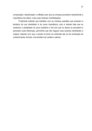 21
comparação, classificação e reflexão para que as crianças percebam naturalmente a
importância da cultura e das suas diversas manifestações.
Finalmente entende que trabalhar com as crianças questões que envolvam a
temática da sua identidade é de suma importância, pois é através dela que se
evidencia a pluralidade do povo brasileiro e faz com que os alunos se percebam e
percebam suas diferenças, permitindo que não neguem suas próprias identidades e
origens, fazendo com que a escola se torne um ambiente não só de construção de
conhecimentos formais, mas também de caráter e valores.
 