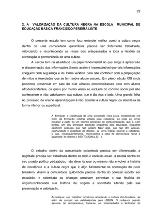 22
2. A VALORIZAÇÃO DA CULTURA NEGRA NA ESCOLA MUNICIPAL DE
EDUCAÇÃO BASICA FRANCISCO PEREIRA LEITE
O presente estudo tem como foco entender melhor como a cultura negra
dentro de uma comunidade quilombola precisa ser fortemente trabalhada,
valorizando e reconhecendo as raízes dos antepassados e toda a história da
construção e permanência de uma cultura.
A escola tem na atualidade um papel fundamental no que tange à apreensão
e disseminação das informações.Sendo assim é imprescindível que tais informações
cheguem com segurança e de forma verídica para não contribuir com a propagação
de mitos e inverdades que se tem sobre algum assunto. Em pleno século XXI ainda
podemos presenciar em sala de aula atitudes preconceituosas para com alunos
afrodescendentes, os quais por muitas vezes se excluem do convívio social por não
conhecerem e não valorizarem sua cultura, que é tão rica e bela. Uma grande falha
no processo de ensino aprendizagem é não abordar a cultura negra, ou abordá-la de
forma inferior ou superficial.
A formação e construção de uma sociedade mais justa, estabelecida por
meio da formação coletiva voltada para cidadania, só pode se tornar
possível a partir de um intenso processo de conscientização, que é, sem
dúvida, um dos principais objetivos propostos pela educação. Enquanto
existirem pessoas que não podem fazer algo, que não têm acesso,
oportunidade e igualdade de direitos, se torna inviável exercer a cidadania,
o que, consequentemente, impossibilita a idéia de democracia racial e
igualdade de direitos.( BENTO,2008,p.32 )
O trabalho dentro da comunidade quilombola precisa ser diferenciado, a
negritude precisa ser trabalhada dentro de todo o contexto anual , a escola dentro do
seu projeto político pedagógico não deve ignorar ou mesmo não envolver a história
de resistência e a cultura negra que é algo fundamental na construção do povo
brasileiro. Assim a comunidade quilombola precisa dentro do contexto escolar ser
estudada, e sobretudo as crianças precisam perpetuar a sua história de
origem,conhecendo sua história de origem e sobretudo lutando pela sua
preservação e valorização.
Acredita-se que trabalhar temáticas abordando a cultura afro-brasileira, vai
além de cumprir leis estabelecidas pela LDBEN. O professor quando
assume tal compromisso, torna-se um intermediador e facilitador do
 
