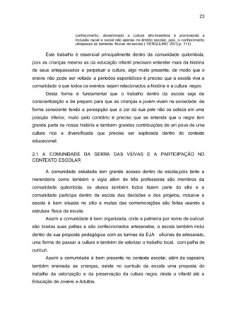 23
conhecimento, disseminado a cultura afro-brasileira e promovendo a
inclusão racial e social não apenas no âmbito escolar, pois, o conhecimento
ultrapassa as barreiras físicas da escola.( VERGULINO 2013,p. 114)
Este trabalho é essencial principalmente dentro da comunidade quilombola,
pois as crianças mesmo as da educação infantil precisam entender mais da história
de seus antepassados e perpetuar a cultura, algo muito presente, de modo que o
ensino não pode ser voltado a períodos esporádicos é preciso que a escola viva a
comunidade e que todos os eventos sejam relacionados a história e a cultura negra.
Desta forma é fundamental que o trabalho dentro da escola seja de
conscientização e de preparo para que as crianças e jovem vivam na sociedade de
forma consciente tendo a percepção que a cor da sua pele não os coloca em uma
posição inferior, muito pelo contrário é preciso que se entenda que o negro tem
grande parte na nossa história e também grandes contribuições de um povo de uma
cultura rica e diversificada que precisa ser explorada dentro do contexto
educacional.
2.1 A COMUNIDADE DA SERRA DAS VIÚVAS E A PARTICIPAÇÃO NO
CONTEXTO ESCOLAR
A comunidade estudada tem grande acesso dentro da escola,pois tanto a
merendeira como também o vigia além de três professoras são membros da
comunidade quilombola, os alunos também todos fazem parte do sítio e a
comunidade participa dentro da escola das decisões e dos projetos, inclusive a
escola é bem situada no sítio e muitas das comemorações são feitas usando a
estrutura física da escola.
Assim a comunidade é bem organizada, onde a palmeira por nome de ouricuri
são tiradas suas palhas e são confeccionados artesanatos, a escola também inclui
dentro da sua proposta pedagógica com as turmas da EJA oficinas de artesanato,
uma forma de passar a cultura e também de valorizar o trabalho local. com palha de
ouricuri.
Assim a comunidade é bem presente no contexto escolar, além da capoeira
também ensinada as crianças, existe no currículo da escola uma proposta do
trabalho da valorização e da preservação da cultura negra, deste o infantil até a
Educação de Jovens e Adultos.
 
