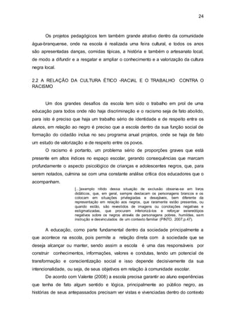 24
Os projetos pedagógicos tem também grande atrativo dentro da comunidade
água-branquense, onde na escola é realizada uma feira cultural, e todos os anos
são apresentadas danças, comidas típicas, a história e também o artesanato local,
de modo a difundir e a resgatar e ampliar o conhecimento e a valorização da cultura
negra local.
2.2 A RELAÇÃO DA CULTURA ÉTICO -RACIAL E O TRABALHO CONTRA O
RACISMO
Um dos grandes desafios da escola tem sido o trabalho em prol de uma
educação para todos onde não haja discriminação e o racismo seja de fato abolido,
para isto é preciso que haja um trabalho sério de identidade e de respeito entre os
alunos, em relação ao negro é preciso que a escola dentro da sua função social de
formação do cidadão inclua no seu programa anual projetos, onde se haja de fato
um estudo de valorização e de respeito entre os povos.
O racismo é portanto, um problema sério de proporções graves que está
presente em altos índices no espaço escolar, gerando consequências que marcam
profundamente o aspecto psicológico de crianças e adolescentes negros, que, para
serem notados, culmina se com uma constante análise crítica dos educadores que o
acompanham.
[...]exemplo nítido dessa situação de exclusão observa-se em livros
didáticos, que, em geral, sempre destacam os personagens brancos e os
colocam em situações privilegiadas e desejáveis, bem diferente da
representação em relação aos negros, que raramente estão presentes, ou
quando estão, são revestidos de imagens ou conotações negativas e
estigmatizadas, que procuram inferiorizá-los e reforçar estereótipos
negativos sobre os negros através de personagens pobres, humildes, sem
instrução e desvinculados de um contexto familiar (PINTO, 2007,p.47).
A educação, como parte fundamental dentro da sociedade principalmente a
que acontece na escola, pois permite a relação direta com à sociedade que se
deseja alcançar ou manter, sendo assim a escola é uma das responsáveis por
construir conhecimentos, informações, valores e condutas, tendo um potencial de
transformação e conscientização social e isso depende decisivamente da sua
intencionalidade, ou seja, de seus objetivos em relação à comunidade escolar.
De acordo com Valente (2008) a escola precisa garantir ao aluno experiências
que tenha de fato algum sentido e lógica, principalmente ao público negro, as
histórias de seus antepassados precisam ver vistas e vivenciadas dentro do contexto
 
