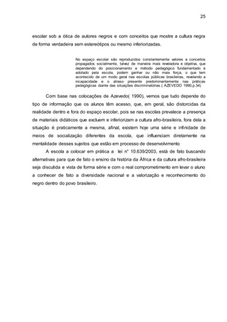25
escolar sob a ótica de autores negros e com conceitos que mostre a cultura negra
de forma verdadeira sem estereótipos ou mesmo inferiorizadas.
No espaço escolar são reproduzidos constantemente valores e conceitos
propagados socialmente, talvez de maneira mais reveladora e objetiva, que
dependendo do posicionamento e método pedagógico fundamentado e
adotado pela escola, podem ganhar ou não mais força, o que tem
acontecido de um modo geral nas escolas públicas brasileiras, revelando a
incapacidade e o atraso presente predominantemente nas práticas
pedagógicas diante das situações discriminatórias.( AZEVEDO 1990,p.34)
Com base nas colocações de Azevedo( 1990), vemos que tudo depende do
tipo de informação que os alunos têm acesso, que, em geral, são distorcidas da
realidade dentro e fora do espaço escolar, pois se nas escolas prevalece a presença
de materiais didáticos que excluem e inferiorizam a cultura afro-brasileira, fora dela a
situação é praticamente a mesma, afinal, existem hoje uma série e infinidade de
meios de socialização diferentes da escola, que influenciam diretamente na
mentalidade desses sujeitos que estão em processo de desenvolvimento
A escola a colocar em prática a lei n° 10.639/2003, está de fato buscando
alternativas para que de fato o ensino da história da África e da cultura afro-brasileira
seja discutida e vista de forma série e com o real comprometimento em levar o aluno
a conhecer de fato a diversidade nacional e a valorização e reconhecimento do
negro dentro do povo brasileiro.
 