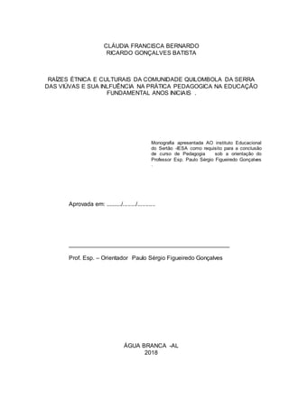 CLÁUDIA FRANCISCA BERNARDO
RICARDO GONÇALVES BATISTA
RAÍZES ÉTNICA E CULTURAIS DA COMUNIDADE QUILOMBOLA DA SERRA
DAS VIÚVAS E SUA INLFUÊNCIA NA PRÁTICA PEDAGOGICA NA EDUCAÇÃO
FUNDAMENTAL ANOS INICIAIS .
Monografia apresentada AO instituto Educacional
do Sertão -IESA como requisito para a conclusão
de curso de Pedagogia sob a orientação do
Professor Esp. Paulo Sérgio Figueiredo Gonçalves
.
Aprovada em: ........../......../...........
_________________________________________________
Prof. Esp. – Orientador Paulo Sérgio Figueiredo Gonçalves
ÁGUA BRANCA -AL
2018
 