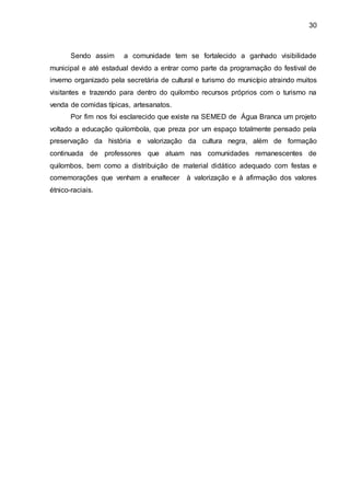 30
Sendo assim a comunidade tem se fortalecido a ganhado visibilidade
municipal e até estadual devido a entrar como parte da programação do festival de
inverno organizado pela secretária de cultural e turismo do município atraindo muitos
visitantes e trazendo para dentro do quilombo recursos próprios com o turismo na
venda de comidas típicas, artesanatos.
Por fim nos foi esclarecido que existe na SEMED de Água Branca um projeto
voltado a educação quilombola, que preza por um espaço totalmente pensado pela
preservação da história e valorização da cultura negra, além de formação
continuada de professores que atuam nas comunidades remanescentes de
quilombos, bem como a distribuição de material didático adequado com festas e
comemorações que venham a enaltecer à valorização e à afirmação dos valores
étnico-raciais.
 