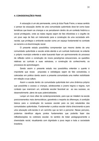 31
4. CONSIDERAÇÕES FINAIS
A educação é um ato permanente, como já dizia Paulo Freire, e nesse sentido
o pensar da educação dentro de uma comunidade quilombola deve ter como base
temáticas que levem as crianças a se perceberem dentro de um contexto histórico e
social privilegiado, onde as raízes negras sejam de fato difundidas e o orgulho de
um povo seja de fato um instrumento para a construção de uma sociedade anti-
racista, que privilegia o ambiente escolar como um espaço fundamental no combate
ao racismo e à discriminação racial.
O presente estudo possibilitou compreender que mesmo dentro de uma
comunidade quilombola a escola ainda atende a um currículo tradicional, no entanto
o próprio município entende e estar buscando fazer um aprimoramento do processo
de reflexão sobre a construção de novos paradigmas educacionais, as questões
relativas ao currículo e suas estruturas, a construção do conhecimento, os
processos de aprendizagem.
Sendo assim o presente estudo nos possibilitou entender o quanto é
importante que novas propostas e estratégias sejam de fato concebidas, e
colocadas em prática dando assim a presente comunidade uma melhor visibilidade
em relação a sua cultura.
Assim a escola dentro da comunidade quilombola tem uma dinâmica própria
que possibilita o acesso a crianças, adolescentes e jovens negros e negras, num
contexto que vivenciam um, ambiente escolar favorável ao ao seu sucesso, ao
desenvolvimento pleno de suas potencialidades.
Lançar um novo olhar de contemporaneidade, para que se instalem na escola
posicionamentos mais democráticos, garantindo o respeito às diferenças, é condição
básica para a construção do sucesso escolar para os (as) estudantes das
comunidades quilombolas. Fundamentar a pratica escolar diária direcionando-a para
uma educação anti-racista é um caminho que se tem a percorrer. Nesse percurso,
podemos identificar alguns pontos fundamentais que poderão fazer das
reflexões/ações no cotidiano escolar, no sentido de tratar pedagogicamente a
diversidade racial, visualizando com dignidade o povo negro e toda a sociedade
brasileira.
 