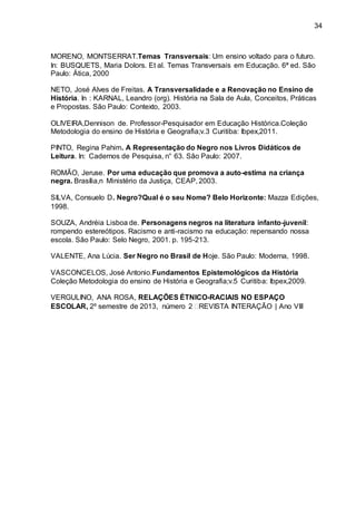 34
MORENO, MONTSERRAT.Temas Transversais: Um ensino voltado para o futuro.
In: BUSQUETS, Maria Dolors. Et al. Temas Transversais em Educação. 6ª ed. São
Paulo: Ática, 2000
NETO, José Alves de Freitas. A Transversalidade e a Renovação no Ensino de
História. In : KARNAL, Leandro (org). História na Sala de Aula, Conceitos, Práticas
e Propostas. São Paulo: Contexto, 2003.
OLIVEIRA,Dennison de. Professor-Pesquisador em Educação Histórica.Coleção
Metodologia do ensino de História e Geografia;v.3 Curitiba: Ibpex,2011.
PINTO, Regina Pahim. A Representação do Negro nos Livros Didáticos de
Leitura. In: Cadernos de Pesquisa, n° 63. São Paulo: 2007.
ROMÃO, Jeruse. Por uma educação que promova a auto-estima na criança
negra. Brasília,n Ministério da Justiça, CEAP, 2003.
SILVA, Consuelo D. Negro?Qual é o seu Nome? Belo Horizonte: Mazza Edições,
1998.
SOUZA, Andréia Lisboa de. Personagens negros na literatura infanto-juvenil:
rompendo estereótipos. Racismo e anti-racismo na educação: repensando nossa
escola. São Paulo: Selo Negro, 2001. p. 195-213.
VALENTE, Ana Lúcia. Ser Negro no Brasil de Hoje. São Paulo: Moderna, 1998.
VASCONCELOS, José Antonio.Fundamentos Epistemológicos da História
Coleção Metodologia do ensino de História e Geografia;v.5 Curitiba: Ibpex,2009.
VERGULINO, ANA ROSA, RELAÇÕES ÉTNICO-RACIAIS NO ESPAÇO
ESCOLAR, 2º semestre de 2013, número 2 REVISTA INTERAÇÃO | Ano VIII
 