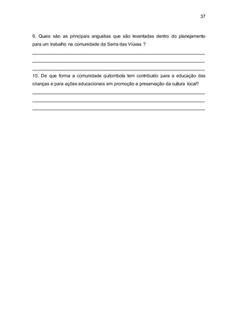 37
9. Quais são as principais angustias que são levantadas dentro do planejamento
para um trabalho na comunidade da Serra das Viúvas ?
___________________________________________________________________
___________________________________________________________________
___________________________________________________________________
10. De que forma a comunidade quilombola tem contribuído para a educação das
crianças e para ações educacionais em promoção a preservação da cultura local?
___________________________________________________________________
___________________________________________________________________
___________________________________________________________________
 