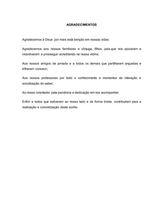 AGRADECIMENTOS
Agradecemos à Deus por mais está benção em nossas vidas;
Agradecemos aos nossos familiares e cônjuge, filhos, pais,que nos apoiaram e
incentivaram a prosseguir acreditando na nossa vitória;
Aos nossos amigos de jornada e a todos os demais que partilharam angustias e
trilharam conosco;
Aos nossos professores por todo o conhecimento e momentos de interação e
socialização do saber;
Ao nosso orientador pela paciência e dedicação em nos acompanhar;
Enfim a todos que estiveram ao nosso lado e de forma direta contribuíram para a
realização e concretização deste sonho.
 