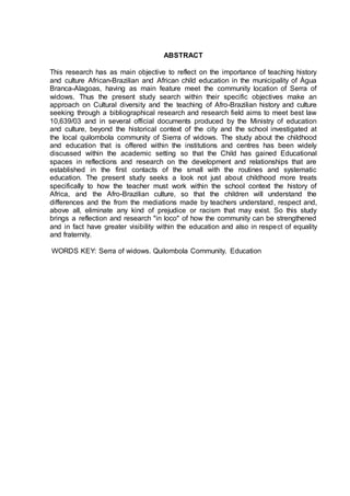 ABSTRACT
This research has as main objective to reflect on the importance of teaching history
and culture African-Brazilian and African child education in the municipality of Água
Branca-Alagoas, having as main feature meet the community location of Serra of
widows. Thus the present study search within their specific objectives make an
approach on Cultural diversity and the teaching of Afro-Brazilian history and culture
seeking through a bibliographical research and research field aims to meet best law
10,639/03 and in several official documents produced by the Ministry of education
and culture, beyond the historical context of the city and the school investigated at
the local quilombola community of Sierra of widows. The study about the childhood
and education that is offered within the institutions and centres has been widely
discussed within the academic setting so that the Child has gained Educational
spaces in reflections and research on the development and relationships that are
established in the first contacts of the small with the routines and systematic
education. The present study seeks a look not just about childhood more treats
specifically to how the teacher must work within the school context the history of
Africa, and the Afro-Brazilian culture, so that the children will understand the
differences and the from the mediations made by teachers understand, respect and,
above all, eliminate any kind of prejudice or racism that may exist. So this study
brings a reflection and research "in loco" of how the community can be strengthened
and in fact have greater visibility within the education and also in respect of equality
and fraternity.
WORDS KEY: Serra of widows. Quilombola Community. Education
 