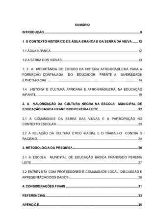 SUMÁRIO
INTRODUÇÃO .........................................................................................................................9
1 O CONTEXTO HISTÓRICO DE ÁGUA BRANCA E DA SERRA DA VIÚVA ....... 12
1.1 ÁGUA BRANCA.............................................................................................................. 12
1.2 A SERRA DOS VIÚVAS................................................................................................ 13
1. 3 A IMPORTÂNCIA DO ESTUDO DA HISTÓRIA AFRO-BRASILEIRA PARA A
FORMAÇÃO CONTINUADA DO EDUCADOR FRENTE A DIVERSIDADE
ÉTNICO-RACIAL .................................................................................................................. 14
1.4 HISTÓRIA E CULTURA AFRICANA E AFRO-BRASILEIRA, NA EDUCAÇÃO
INFANTIL. .............................................................................................................................. 19
2. A VALORIZAÇÃO DA CULTURA NEGRA NA ESCOLA MUNICIPAL DE
EDUCAÇÃO BASICA FRANCISCO PEREIRA LEITE.................................................. 22
2.1 A COMUNIDADE DA SERRA DAS VIÚVAS E A PARTICIPAÇÃO NO
CONTEXTO ESCOLAR....................................................................................................... 23
2.2 A RELAÇÃO DA CULTURA ÉTICO -RACIAL E O TRABALHO CONTRA O
RACISMO............................................................................................................................... 24
3. METODOLOGIA DA PESQUISA.................................................................................. 26
3.1 A ESCOLA MUNICIPAL DE EDUCAÇÃO BÁSICA FRANCISCO PEREIRA
LEITE ...................................................................................................................................... 27
3.2 ENTREVISTA COM PROFESSORES E COMUNIDADE LOCAL -DISCUSSÃO E
APRESENTAÇÃO DOS DADOS....................................................................................... 28
4. CONSIDERAÇÕES FINAIS ........................................................................................... 31
REFERENCIAS..................................................................................................................... 33
APÊNDICE............................................................................................................................. 35
 