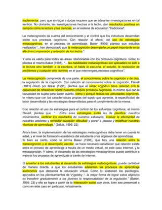 implementar, pero que sin lugar a dudas requiere que se adelanten investigaciones en tal
sentido. No obstante, las investigaciones hechas a la fecha, dan resultados positivos en
campos como la lectura y las ciencias, en el sistema de educación “tradicional”.
La metacognición da cuenta del conocimiento y el control que los individuos desarrollan
sobre sus procesos cognitivos. Con relación al efecto del uso de estrategias
metacognitivas, en el proceso de aprendizaje, Baker (1995) plantea que estudios
realizados “...han demostrado que la metacognición desempeña un papel importante en la
efectiva comprensión y retención de los textos.”
Y esto es válido para todas las áreas relacionadas con los procesos cognitivos. Como lo
plantea el mismo Baker (1995), “... las habilidades metacognitivas son aplicables no sólo a
la lectura sino también a la escritura, el habla la escucha, el estudio, la resolución de
problemas y cualquier otro dominio en el que intervengan procesos cognitivos”.
La metacognición comprende de una parte, el conocimiento sobre la cognición y de otra,
la regulación de la cognición. Con relación al conocimiento sobre la cognición, Flavell
(1981) citado por Baker (1995), plantea que el saber cognitivo tiene relación con la
capacidad de reflexionar sobre nuestros propios procesos cognitivos, lo mismo que con la
capacidad de sujeto para saber cuánto, cómo y porqué realiza las actividades cognitivas,
lo mismo que con las características propias del sujeto que aprende, la especificidad de
labor desarrollada y las estrategias desarrolladas para el cumplimiento de la misma.
Con relación al uso de estrategias para el control de los esfuerzos cognitivos, el mismo
Flavell, plantea que “... Entre esas estrategias están las de planificar nuestros
movimientos, verificar los resultados de nuestros esfuerzos, evaluar la efectividad de
nuestras acciones y remediar cualquier dificultad y poner a prueba y modificar nuestras
técnicas de aprendizaje.” (Baker, 1995: 22)
Ahora bien, la implementación de las estrategias metacognitivas debe tener en cuenta la
edad, y el nivel de formación académica del estudiante y los objetivos del aprendizaje.
Si bien es cierto, como lo afirma Baker (1995), que hay una relación entre la
metacognición y el desempeño escolar, se hace necesario establecer qué relación existe
entre el proceso de aprendizaje a través de un medio virtual, en este caso Internet, y la
metacognición. Y cómo, el desarrollo de las estrategias metacognitivas puede contribuir a
mejorar los procesos de aprendizaje a través de Internet.
El enseñar a los estudiantes el desarrollo de estrategias metacognitivas, puede contribuir
de manera directa, a que los estudiantes adelanten los procesos de aprendizaje
autónomos que demanda la educación virtual. Como lo sostienen los psicólogos,
apoyados en los planteamientos de Vygostky “...la mejor forma de lograr estos objetivos
es transferir gradualmente a los jóvenes la responsabilidad de la regulación.” (Baker,
1995: 23) y ello se logra a partir de la interacción social con otros, bien sea presencial o
como en este caso en particular, virtualmente.
 