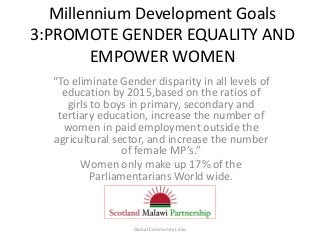 Millennium Development Goals
3:PROMOTE GENDER EQUALITY AND
EMPOWER WOMEN
“To eliminate Gender disparity in all levels of
education by 2015,based on the ratios of
girls to boys in primary, secondary and
tertiary education, increase the number of
women in paid employment outside the
agricultural sector, and increase the number
of female MP’s.”
Women only make up 17% of the
Parliamentarians World wide.
Global Community Links
 