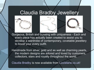 Claudia Bradby Jewellery



Gorgeous, British and bursting with uniqueness - Each and
  every piece has actually been created to assist you to
  develop a wardrobe of contemporary, covetable jewellery
  to boost your every outfit.

Handmade from silver, gold and as well as charming pearls,
  the modern designs are adored and loved by customers,
  collectors, stars and royalty throughout the world.

Claudia Bradby is now available from Lizzielane.co.uk!
 