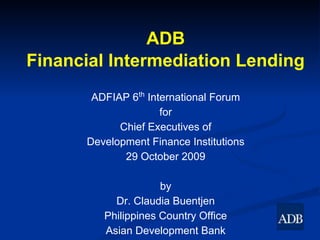 ADB
Financial Intermediation Lending
       ADFIAP 6th International Forum
                     for
            Chief Executives of
      Development Finance Institutions
             29 October 2009

                     by
           Dr. Claudia Buentjen
         Philippines Country Office
         Asian Development Bank
 