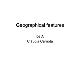 Geographical features 5è A Clàudia Carnota 