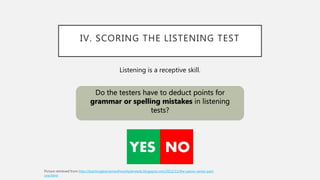 IV. SCORING THE LISTENING TEST
Do the testers have to deduct points for
grammar or spelling mistakes in listening
tests?
Listening is a receptive skill.
http://teachinglearnerswithmultipleneeds.blogspot.com/2012/11/the-yesno-series-part-
one.html
 