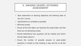 V. MAKING EASIER LISTENING
ASSESSMENT
• Base assessment on learning objectives and listening tasks of
the unit / course.
• Specifications as complete as possible.
• Minimize anxiety
• Ensure all the test takers can hear/see the audio/video and that
there are not distracting noises.
• Decide beforehand how questions will be marked and inform
the test takers about it.
• Ensure the number of possible answers to open-ended
questions is limited so that marking is easy and fair to all test
 