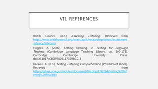 VII. REFERENCES
• British Council. (n.d.) Assessing Listening. Retrieved from
https://www.britishcouncil.org/exam/aptis/research/projects/assessment
-literacy/listening
• Hughes, A. (2002). Testing listening. In Testing for Language
Teachers (Cambridge Language Teaching Library, pp. 160-171).
Cambridge: Cambridge University Press.
doi:10.1017/CBO9780511732980.013
• Karavas, K. (n.d.) Testing Listening Comprehension [PowerPoint slides].
Retrieved from
https://eclass.uoa.gr/modules/document/file.php/ENL264/testing%20list
ening%20final.ppt
 