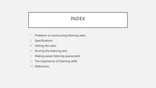 INDEX
I. Problems in constructing listening tests.
II. Specifications.
III. Setting the tasks.
IV. Scoring the listening test.
V. Making easier listening assessment.
VI. The importance of listening skills.
VII. References.
 