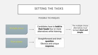 SETTING THE TASKS
POSSIBLE TECHNIQUES
Multiple choice
Short answer
The multiple choice
alternatives must
be kept short and
simple.
Candidates have to hold in
their heads four or more
alternatives while listening.
Straightforward and short
question.
Obvious and unique
response.
 