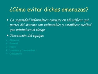 ¿Cómo evitar dichas amenazas? La seguridad informática consiste en identificar qué partes del sistema son vulnerables y establecer mediad que minimicen el riesgo. Prevención del equipo: Antivirus Firewall Proxy Usuarios y contraseñas Criptografía 