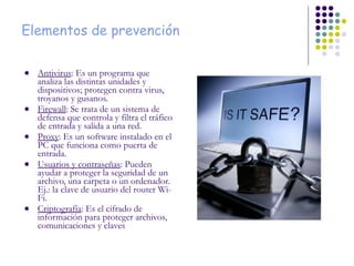 Elementos de prevención Antivirus : Es un programa que analiza las distintas unidades y dispositivos; protegen contra virus, troyanos y gusanos. Firewall : Se trata de un sistema de defensa que controla y filtra el tráfico de entrada y salida a una red. Proxy : Es un software instalado en el PC que funciona como puerta de entrada. Usuarios y contraseñas : Pueden ayudar a proteger la seguridad de un archivo, una carpeta o un ordenador. Ej.: la clave de usuario del router Wi-Fi. Criptografía : Es el cifrado de información para proteger archivos, comunicaciones y claves 