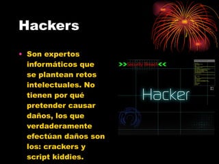 Hackers Son expertos informáticos que se plantean retos intelectuales. No tienen por qué pretender causar daños, los que verdaderamente efectúan daños son los: crackers y script kiddies. 