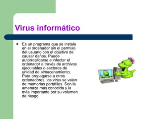 Virus informático Es un programa que se instala en el ordenador sin el permiso del usuario con el objetivo de causar daños. Puede autorreplicarse e infectar el ordenador a través de archivos ejecutables o sectores de unidad de almacenamiento. Para propagarse a otros ordenadores, los virus se valen de memorias portátiles. Son la amenaza más conocida y la más importante por su volumen de riesgo. 