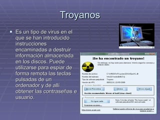 Troyanos Es un tipo de virus en el que se han introducido instrucciones encaminadas a destruir información almacenada en los discos. Puede utilizarse para espiar de forma remota las teclas pulsadas de un ordenador y de allí obtener las contraseñas e usuario. 