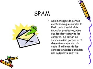 SPAM Son mensajes de correo electrónico que inundan la Red con la finalidad de anunciar productos, para que los destinatarios los compren. Se envían de forma masiva porque está demostrado que uno de cada 12 millones de los correos enviados obtienen una respuesta positiva. 