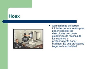 Hoax Son cadenas de correo iniciadas por empresas para poder recopilar las direcciones de correo electrónico de muchos de los usuarios y posteriormente hacer mailings. Es una práctica no ilegal en la actualidad. 