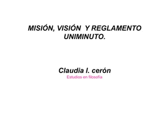 MISIÓN, VISIÓN Y REGLAMENTO
UNIMINUTO.
Claudia l. cerón
Estudios en filosofía
 