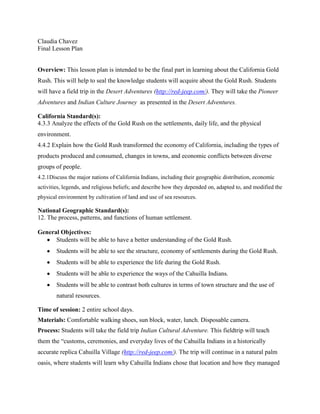 Claudia Chavez
Final Lesson Plan


Overview: This lesson plan is intended to be the final part in learning about the California Gold
Rush. This will help to seal the knowledge students will acquire about the Gold Rush. Students
will have a field trip in the Desert Adventures (http://red-jeep.com/). They will take the Pioneer
Adventures and Indian Culture Journey as presented in the Desert Adventures.

California Standard(s):
4.3.3 Analyze the effects of the Gold Rush on the settlements, daily life, and the physical
environment.
4.4.2 Explain how the Gold Rush transformed the economy of California, including the types of
products produced and consumed, changes in towns, and economic conflicts between diverse
groups of people.
4.2.1Discuss the major nations of California Indians, including their geographic distribution, economic
activities, legends, and religious beliefs; and describe how they depended on, adapted to, and modified the
physical environment by cultivation of land and use of sea resources.

National Geographic Standard(s):
12. The process, patterns, and functions of human settlement.

General Objectives:
      Students will be able to have a better understanding of the Gold Rush.
        Students will be able to see the structure, economy of settlements during the Gold Rush.
        Students will be able to experience the life during the Gold Rush.
        Students will be able to experience the ways of the Cahuilla Indians.
        Students will be able to contrast both cultures in terms of town structure and the use of
        natural resources.

Time of session: 2 entire school days.
Materials: Comfortable walking shoes, sun block, water, lunch. Disposable camera.
Process: Students will take the field trip Indian Cultural Adventure. This fieldtrip will teach
them the “customs, ceremonies, and everyday lives of the Cahuilla Indians in a historically
accurate replica Cahuilla Village (http://red-jeep.com/). The trip will continue in a natural palm
oasis, where students will learn why Cahuilla Indians chose that location and how they managed
 