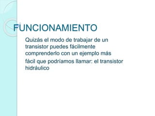 FUNCIONAMIENTO
Quizás el modo de trabajar de un
transistor puedes fácilmente
comprenderlo con un ejemplo más
fácil que podríamos llamar: el transistor
hidráulico
 