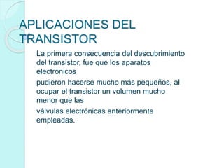 APLICACIONES DEL
TRANSISTOR
La primera consecuencia del descubrimiento
del transistor, fue que los aparatos
electrónicos
pudieron hacerse mucho más pequeños, al
ocupar el transistor un volumen mucho
menor que las
válvulas electrónicas anteriormente
empleadas.
 