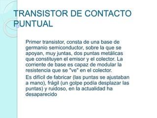TRANSISTOR DE CONTACTO
PUNTUAL
Primer transistor, consta de una base de
germanio semiconductor, sobre la que se
apoyan, muy juntas, dos puntas metálicas
que constituyen el emisor y el colector. La
corriente de base es capaz de modular la
resistencia que se "ve" en el colector.
Es difícil de fabricar (las puntas se ajustaban
a mano), frágil (un golpe podía desplazar las
puntas) y ruidoso, en la actualidad ha
desaparecido
 