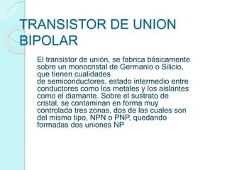 TRANSISTOR DE UNION
BIPOLAR
El transistor de unión, se fabrica básicamente
sobre un monocristal de Germanio o Silicio,
que tienen cualidades
de semiconductores, estado intermedio entre
conductores como los metales y los aislantes
como el diamante. Sobre el sustrato de
cristal, se contaminan en forma muy
controlada tres zonas, dos de las cuales son
del mismo tipo, NPN o PNP, quedando
formadas dos uniones NP
 