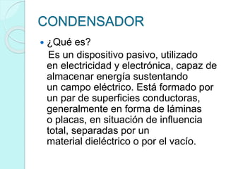 CONDENSADOR
 ¿Qué es?
Es un dispositivo pasivo, utilizado
en electricidad y electrónica, capaz de
almacenar energía sustentando
un campo eléctrico. Está formado por
un par de superficies conductoras,
generalmente en forma de láminas
o placas, en situación de influencia
total, separadas por un
material dieléctrico o por el vacío.
 