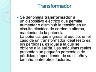 Transformador
 Se denomina transformador a
un dispositivo eléctrico que permite
aumentar o disminuir la tensión en un
circuito eléctrico de corriente alterna,
manteniendo la potencia.
La potencia que ingresa al equipo, en el
caso de un transformador ideal (esto es,
sin pérdidas), es igual a la que se
obtiene a la salida. Las máquinas reales
presentan un pequeño porcentaje de
pérdidas, dependiendo de su diseño y
tamaño, entre otros factores.
 
