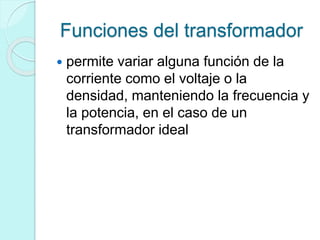 Funciones del transformador
 permite variar alguna función de la
corriente como el voltaje o la
densidad, manteniendo la frecuencia y
la potencia, en el caso de un
transformador ideal
 