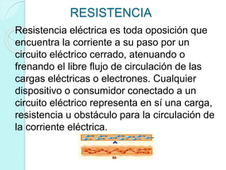RESISTENCIA
Resistencia eléctrica es toda oposición que
encuentra la corriente a su paso por un
circuito eléctrico cerrado, atenuando o
frenando el libre flujo de circulación de las
cargas eléctricas o electrones. Cualquier
dispositivo o consumidor conectado a un
circuito eléctrico representa en sí una carga,
resistencia u obstáculo para la circulación de
la corriente eléctrica.
 