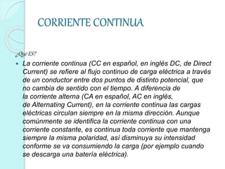CORRIENTE CONTINUA
¿Qué ES?
 La corriente continua (CC en español, en inglés DC, de Direct
Current) se refiere al flujo continuo de carga eléctrica a través
de un conductor entre dos puntos de distinto potencial, que
no cambia de sentido con el tiempo. A diferencia de
la corriente alterna (CA en español, AC en inglés,
de Alternating Current), en la corriente continua las cargas
eléctricas circulan siempre en la misma dirección. Aunque
comúnmente se identifica la corriente continua con una
corriente constante, es continua toda corriente que mantenga
siempre la misma polaridad, así disminuya su intensidad
conforme se va consumiendo la carga (por ejemplo cuando
se descarga una batería eléctrica).
 