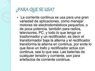 ¿PARA QUE SE USA?
 La corriente continua se usa para una gran
variedad de aplicaciones, como manejar
motores de electrodomésticos pequeños, o
de poca potencia, también para radios,
televisores, PC, y todo lo que tenga un
trasformador y un rectificador, es decir el
transformador baja la alterna y el rectificador
transforma la alterna en continua, por ende lo
que lleve un trafo y rectificador actúa con
continua, sea lo que sea. Las baterías de
cualquier tensión y corriente, son para
artefactos de corriente continua.
 