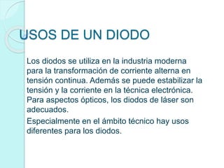 USOS DE UN DIODO
Los diodos se utiliza en la industria moderna
para la transformación de corriente alterna en
tensión continua. Además se puede estabilizar la
tensión y la corriente en la técnica electrónica.
Para aspectos ópticos, los diodos de láser son
adecuados.
Especialmente en el ámbito técnico hay usos
diferentes para los diodos.
 