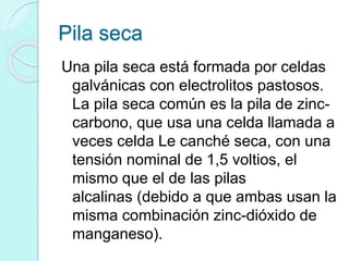 Pila seca
Una pila seca está formada por celdas
galvánicas con electrolitos pastosos.
La pila seca común es la pila de zinc-
carbono, que usa una celda llamada a
veces celda Le canché seca, con una
tensión nominal de 1,5 voltios, el
mismo que el de las pilas
alcalinas (debido a que ambas usan la
misma combinación zinc-dióxido de
manganeso).
 