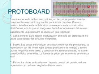 PROTOBOARD
Es una especie de tablero con orificios, en la cual se pueden insertar
componentes electrónicos y cables para armar circuitos. Como su
nombre lo indica, esta tableta sirve para experimentar con circuitos
electrónicos, con lo que se asegura el buen funcionamiento del mismo.
Básicamente un protoboard se divide en tres regiones:
A) Canal central: Es la región localizada en el medio del protoboard, se
utiliza para colocar los circuitos integrados.
B) Buses: Los buses se localizan en ambos extremos del protoboard, se
representan por las líneas rojas (buses positivos o de voltaje) y azules
(buses negativos o de tierra) y conducen de acuerdo a estas, no existe
conexión física entre ellas. La fuente de poder generalmente se conecta
aquí.
C) Pistas: La pistas se localizan en la parte central del protoboard, se
representan y conducen según las líneas rosas.
 