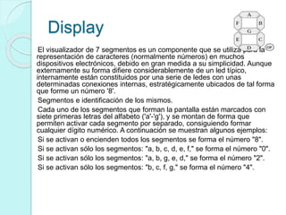 Display
El visualizador de 7 segmentos es un componente que se utiliza para la
representación de caracteres (normalmente números) en muchos
dispositivos electrónicos, debido en gran medida a su simplicidad. Aunque
externamente su forma difiere considerablemente de un led típico,
internamente están constituidos por una serie de ledes con unas
determinadas conexiones internas, estratégicamente ubicados de tal forma
que forme un número '8'.
Segmentos e identificación de los mismos.
Cada uno de los segmentos que forman la pantalla están marcados con
siete primeras letras del alfabeto ('a'-'g'), y se montan de forma que
permiten activar cada segmento por separado, consiguiendo formar
cualquier dígito numérico. A continuación se muestran algunos ejemplos:
Si se activan o encienden todos los segmentos se forma el número "8".
Si se activan sólo los segmentos: "a, b, c, d, e, f," se forma el número "0".
Si se activan sólo los segmentos: "a, b, g, e, d," se forma el número "2".
Si se activan sólo los segmentos: "b, c, f, g," se forma el número "4".
 